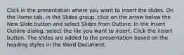 Click in the presentation where you want to insert the slides. On the Home tab, in the Slides group, click on the arrow below the New Slide button and select Slides from Outline. In the Insert Outline dialog, select the file you want to insert. Click the insert button. The slides are added to the presentation based on the heading styles in the Word Document.