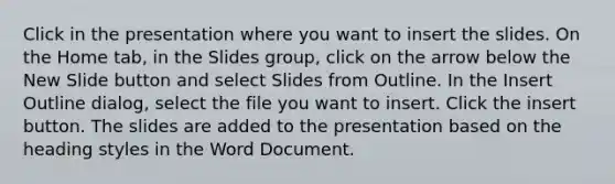 Click in the presentation where you want to insert the slides. On the Home tab, in the Slides group, click on the arrow below the New Slide button and select Slides from Outline. In the Insert Outline dialog, select the file you want to insert. Click the insert button. The slides are added to the presentation based on the heading styles in the Word Document.