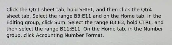 Click the Qtr1 sheet tab, hold SHIFT, and then click the Qtr4 sheet tab. Select the range B3:E11 and on the Home tab, in the Editing group, click Sum. Select the range B3:E3, hold CTRL, and then select the range B11:E11. On the Home tab, in the Number group, click Accounting Number Format.