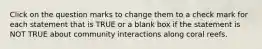 Click on the question marks to change them to a check mark for each statement that is TRUE or a blank box if the statement is NOT TRUE about community interactions along coral reefs.