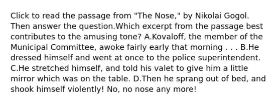 Click to read the passage from "The Nose," by Nikolai Gogol. Then answer the question.Which excerpt from the passage best contributes to the amusing tone? A.Kovaloff, the member of the Municipal Committee, awoke fairly early that morning . . . B.He dressed himself and went at once to the police superintendent. C.He stretched himself, and told his valet to give him a little mirror which was on the table. D.Then he sprang out of bed, and shook himself violently! No, no nose any more!