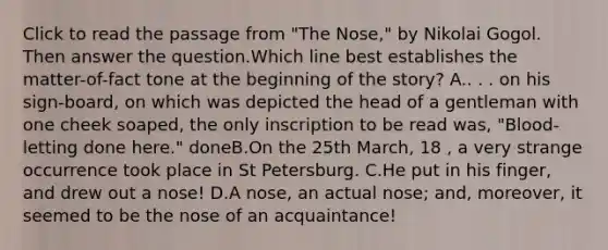 Click to read the passage from "The Nose," by Nikolai Gogol. Then answer the question.Which line best establishes the matter-of-fact tone at the beginning of the story? A.. . . on his sign-board, on which was depicted the head of a gentleman with one cheek soaped, the only inscription to be read was, "Blood-letting done here." doneB.On the 25th March, 18 , a very strange occurrence took place in St Petersburg. C.He put in his finger, and drew out a nose! D.A nose, an actual nose; and, moreover, it seemed to be the nose of an acquaintance!