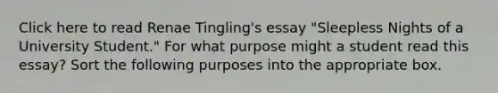 Click here to read Renae Tingling's essay "Sleepless Nights of a University Student." For what purpose might a student read this essay? Sort the following purposes into the appropriate box.