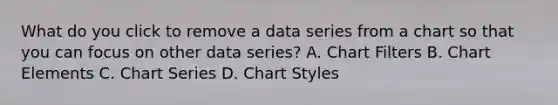 What do you click to remove a data series from a chart so that you can focus on other data series? A. Chart Filters B. Chart Elements C. Chart Series D. Chart Styles