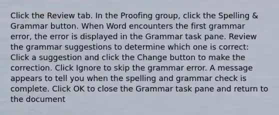 Click the Review tab. In the Proofing group, click the Spelling & Grammar button. When Word encounters the first grammar error, the error is displayed in the Grammar task pane. Review the grammar suggestions to determine which one is correct: Click a suggestion and click the Change button to make the correction. Click Ignore to skip the grammar error. A message appears to tell you when the spelling and grammar check is complete. Click OK to close the Grammar task pane and return to the document