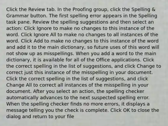 Click the Review tab. In the Proofing group, click the Spelling & Grammar button. The first spelling error appears in the Spelling task pane. Review the spelling suggestions and then select an action: Click Ignore to make no changes to this instance of the word. Click Ignore All to make no changes to all instances of the word. Click Add to make no changes to this instance of the word and add it to the main dictionary, so future uses of this word will not show up as misspellings. When you add a word to the main dictionary, it is available for all of the Office applications. Click the correct spelling in the list of suggestions, and click Change to correct just this instance of the misspelling in your document. Click the correct spelling in the list of suggestions, and click Change All to correct all instances of the misspelling in your document. After you select an action, the spelling checker automatically advances to the next suspected spelling error. When the spelling checker finds no more errors, it displays a message telling you the check is complete. Click OK to close the dialog and return to your file