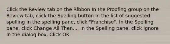 Click the Review tab on the Ribbon In the Proofing group on the Review tab, click the Spelling button In the list of suggested spelling in the spelling pane, click "Franchise". In the Spelling pane, click Change All Then.... In the Spelling pane, click Ignore In the dialog box, Click OK