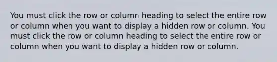 You must click the row or column heading to select the entire row or column when you want to display a hidden row or column. You must click the row or column heading to select the entire row or column when you want to display a hidden row or column.