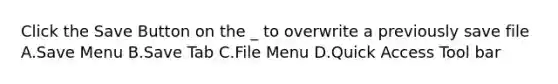 Click the Save Button on the _ to overwrite a previously save file A.Save Menu B.Save Tab C.File Menu D.Quick Access Tool bar