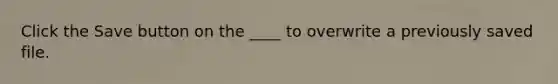 Click the Save button on the ____ to overwrite a previously saved file.