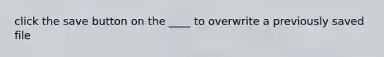 click the save button on the ____ to overwrite a previously saved file
