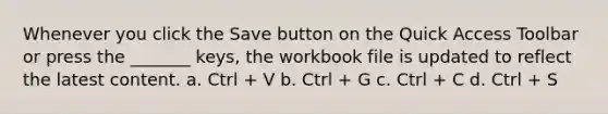 Whenever you click the Save button on the Quick Access Toolbar or press the _______ keys, the workbook file is updated to reflect the latest content. a. Ctrl + V b. Ctrl + G c. Ctrl + C d. Ctrl + S