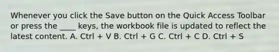 Whenever you click the Save button on the Quick Access Toolbar or press the ____ keys, the workbook file is updated to reflect the latest content. A. Ctrl + V B. Ctrl + G C. Ctrl + C D. Ctrl + S