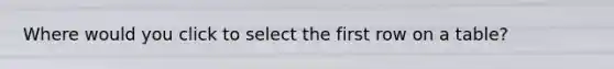 Where would you click to select the first row on a table?