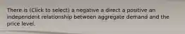 There is (Click to select) a negative a direct a positive an independent relationship between aggregate demand and the price level.