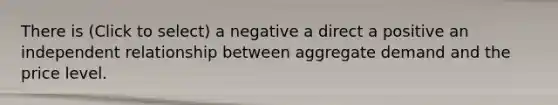 There is (Click to select) a negative a direct a positive an independent relationship between aggregate demand and the price level.