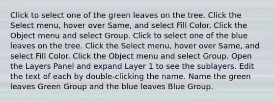 Click to select one of the green leaves on the tree. Click the Select menu, hover over Same, and select Fill Color. Click the Object menu and select Group. Click to select one of the blue leaves on the tree. Click the Select menu, hover over Same, and select Fill Color. Click the Object menu and select Group. Open the Layers Panel and expand Layer 1 to see the sublayers. Edit the text of each by double-clicking the name. Name the green leaves Green Group and the blue leaves Blue Group.