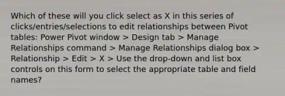 Which of these will you click select as X in this series of clicks/entries/selections to edit relationships between Pivot tables: Power Pivot window > Design tab > Manage Relationships command > Manage Relationships dialog box > Relationship > Edit > X > Use the drop-down and list box controls on this form to select the appropriate table and field names?