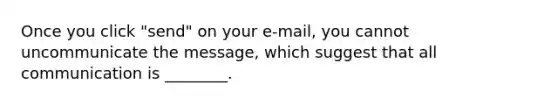 Once you click "send" on your e-mail, you cannot uncommunicate the message, which suggest that all communication is ________.