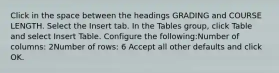 Click in <a href='https://www.questionai.com/knowledge/k0Lyloclid-the-space' class='anchor-knowledge'>the space</a> between the headings GRADING and COURSE LENGTH. Select the Insert tab. In the Tables group, click Table and select Insert Table. Configure the following:Number of columns: 2Number of rows: 6 Accept all other defaults and click OK.