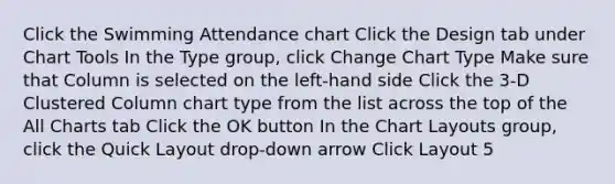 Click the Swimming Attendance chart Click the Design tab under Chart Tools In the Type group, click Change Chart Type Make sure that Column is selected on the left-hand side Click the 3-D Clustered Column chart type from the list across the top of the All Charts tab Click the OK button In the Chart Layouts group, click the Quick Layout drop-down arrow Click Layout 5