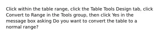 Click within the table range, click the Table Tools Design tab, click Convert to Range in the Tools group, then click Yes in the message box asking Do you want to convert the table to a normal range?