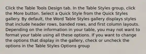 Click the Table Tools Design tab. In the Table Styles group, click the More button. Select a Quick Style from the Quick Styles gallery. By default, the Word Table Styles gallery displays styles that include header rows, banded rows, and first column layouts. Depending on the information in your table, you may not want to format your table using all these options. If you want to change the options that display in the gallery, check or uncheck the options in the Table Styles Options group