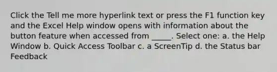 Click the Tell me more hyperlink text or press the F1 function key and the Excel Help window opens with information about the button feature when accessed from _____. Select one: a. the Help Window b. Quick Access Toolbar c. a ScreenTip d. the Status bar Feedback