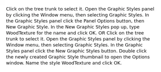 Click on the tree trunk to select it. Open the Graphic Styles panel by clicking the Window menu, then selecting Graphic Styles. In the Graphic Styles panel click the Panel Options button, then New Graphic Style. In the New Graphic Styles pop up, type WoodTexture for the name and click OK. OR Click on the tree trunk to select it. Open the Graphic Styles panel by clicking the Window menu, then selecting Graphic Styles. In the Graphic Styles panel click the New Graphic Styles button. Double click the newly created Graphic Style thumbnail to open the Options window. Name the style WoodTexture and click OK.