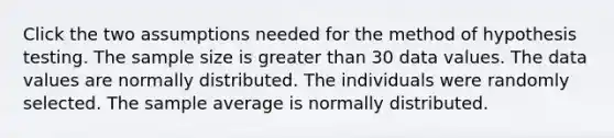 Click the two assumptions needed for the method of hypothesis testing. The sample size is greater than 30 data values. The data values are normally distributed. The individuals were randomly selected. The sample average is normally distributed.