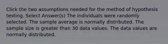 Click the two assumptions needed for the method of hypothesis testing. Select Answer(s) The individuals were randomly selected. The sample average is normally distributed. The sample size is greater than 30 data values. The data values are normally distributed.