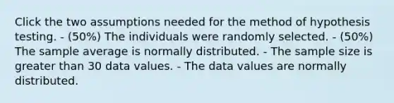 Click the two assumptions needed for the method of hypothesis testing. - (50%) The individuals were randomly selected. - (50%) The sample average is normally distributed. - The sample size is greater than 30 data values. - The data values are normally distributed.