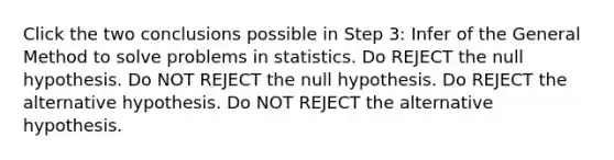 Click the two conclusions possible in Step 3: Infer of the General Method to solve problems in statistics. Do REJECT the null hypothesis. Do NOT REJECT the null hypothesis. Do REJECT the alternative hypothesis. Do NOT REJECT the alternative hypothesis.