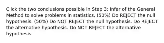 Click the two conclusions possible in Step 3: Infer of the General Method to solve problems in statistics. (50%) Do REJECT the null hypothesis. (50%) Do NOT REJECT the null hypothesis. Do REJECT the alternative hypothesis. Do NOT REJECT the alternative hypothesis.