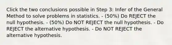 Click the two conclusions possible in Step 3: Infer of the General Method to solve problems in statistics. - (50%) Do REJECT the null hypothesis. - (50%) Do NOT REJECT the null hypothesis. - Do REJECT the alternative hypothesis. - Do NOT REJECT the alternative hypothesis.