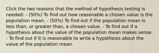 Click the two reasons that the method of hypothesis testing is needed: - (50%) To find out how reasonable a chosen value is the population mean. - (50%) To find out if the population mean is <a href='https://www.questionai.com/knowledge/k7BtlYpAMX-less-than' class='anchor-knowledge'>less than</a>, or <a href='https://www.questionai.com/knowledge/ktgHnBD4o3-greater-than' class='anchor-knowledge'>greater than</a>, a chosen value. - To find out if a hypothesis about the value of the population mean makes sense. - To find out if it is reasonable to write a hypothesis about the value of the population mean.