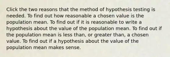 Click the two reasons that the method of hypothesis testing is needed. To find out how reasonable a chosen value is the population mean. To find out if it is reasonable to write a hypothesis about the value of the population mean. To find out if the population mean is less than, or greater than, a chosen value. To find out if a hypothesis about the value of the population mean makes sense.