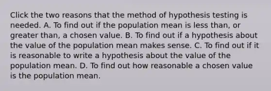 Click the two reasons that the method of hypothesis testing is needed. A. To find out if the population mean is less than, or greater than, a chosen value. B. To find out if a hypothesis about the value of the population mean makes sense. C. To find out if it is reasonable to write a hypothesis about the value of the population mean. D. To find out how reasonable a chosen value is the population mean.