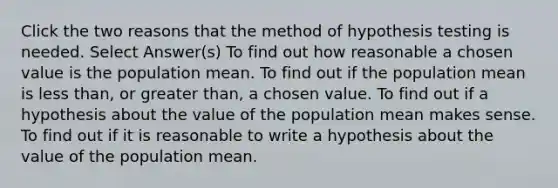 Click the two reasons that the method of hypothesis testing is needed. Select Answer(s) To find out how reasonable a chosen value is the population mean. To find out if the population mean is less than, or greater than, a chosen value. To find out if a hypothesis about the value of the population mean makes sense. To find out if it is reasonable to write a hypothesis about the value of the population mean.