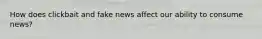 How does clickbait and fake news affect our ability to consume news?