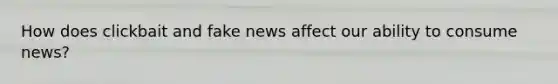 How does clickbait and fake news affect our ability to consume news?