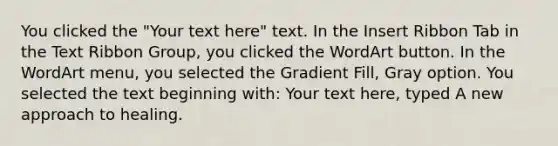 You clicked the "Your text here" text. In the Insert Ribbon Tab in the Text Ribbon Group, you clicked the WordArt button. In the WordArt menu, you selected the Gradient Fill, Gray option. You selected the text beginning with: Your text here, typed A new approach to healing.