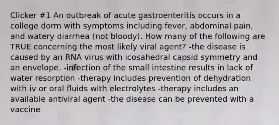 Clicker #1 An outbreak of acute gastroenteritis occurs in a college dorm with symptoms including fever, abdominal pain, and watery diarrhea (not bloody). How many of the following are TRUE concerning the most likely viral agent? -the disease is caused by an RNA virus with icosahedral capsid symmetry and an envelope. -infection of the small intestine results in lack of water resorption -therapy includes prevention of dehydration with iv or oral fluids with electrolytes -therapy includes an available antiviral agent -the disease can be prevented with a vaccine