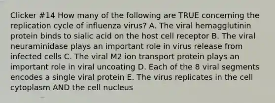 Clicker #14 How many of the following are TRUE concerning the replication cycle of influenza virus? A. The viral hemagglutinin protein binds to sialic acid on the host cell receptor B. The viral neuraminidase plays an important role in virus release from infected cells C. The viral M2 ion transport protein plays an important role in viral uncoating D. Each of the 8 viral segments encodes a single viral protein E. The virus replicates in the cell cytoplasm AND the cell nucleus