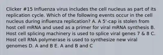 Clicker #15 Influenza virus includes the cell nucleus as part of its replication cycle. Which of the following events occur in the cell nucleus during influenza replication? A. A 5'-cap is stolen from host cell mRNA and used as a primer for viral mRNA synthesis B. Host cell splicing machinery is used to splice viral genes 7 & 8 C. Host cell RNA polymerase is used to synthesize new viral genomes D. A and B E. A and B and C