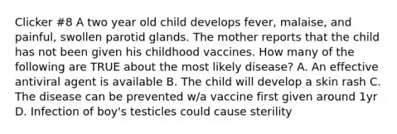 Clicker #8 A two year old child develops fever, malaise, and painful, swollen parotid glands. The mother reports that the child has not been given his childhood vaccines. How many of the following are TRUE about the most likely disease? A. An effective antiviral agent is available B. The child will develop a skin rash C. The disease can be prevented w/a vaccine first given around 1yr D. Infection of boy's testicles could cause sterility