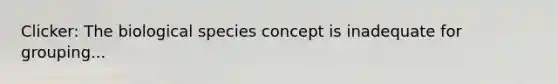 Clicker: The biological species concept is inadequate for grouping...