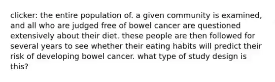 clicker: the entire population of. a given community is examined, and all who are judged free of bowel cancer are questioned extensively about their diet. these people are then followed for several years to see whether their eating habits will predict their risk of developing bowel cancer. what type of study design is this?