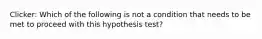 Clicker: Which of the following is not a condition that needs to be met to proceed with this hypothesis test?