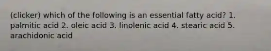 (clicker) which of the following is an essential fatty acid? 1. palmitic acid 2. oleic acid 3. linolenic acid 4. stearic acid 5. arachidonic acid